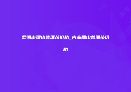 勐海南糯山普洱茶价格_古南糯山普洱茶价格