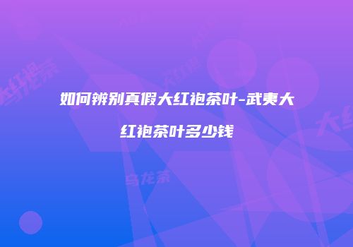 如何辨别真假大红袍茶叶-武夷大红袍茶叶多少钱