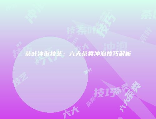 茶叶冲泡技艺：六大茶类冲泡技巧解析