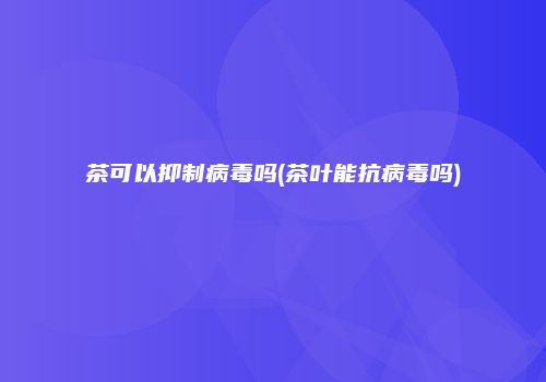 茶可以抑制病毒吗(茶叶能抗病毒吗)