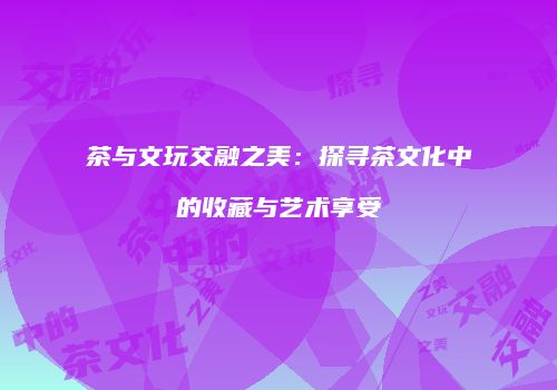 茶与文玩交融之美：探寻茶文化中的收藏与艺术享受