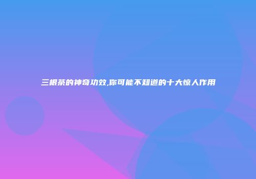 三根茶的神奇功效,你可能不知道的十大惊人作用