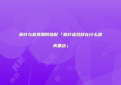 茶叶与茶具如何搭配「茶叶适合放在什么器具里边」