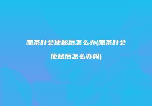 喝茶叶会便秘后怎么办(喝茶叶会便秘后怎么办吗)