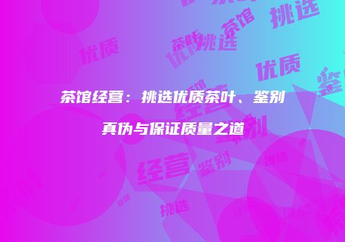 茶馆经营：挑选优质茶叶、鉴别真伪与保证质量之道