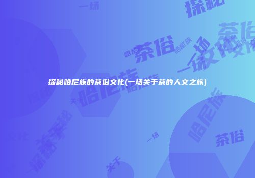 探秘哈尼族的茶俗文化(一场关于茶的人文之旅)