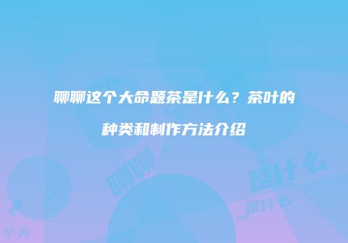 聊聊这个大命题茶是什么？茶叶的种类和制作方法介绍