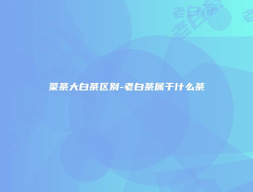 菜茶大白茶区别-老白茶属于什么茶