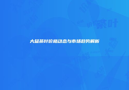 大益茶叶价格动态与市场趋势解析