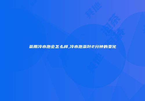 茶用冷水泡会怎么样,冷水泡茶叶2分钟的变化