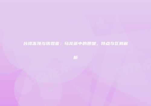 台湾冻顶与铁观音：乌龙茶中的翘楚，特点与区别解析