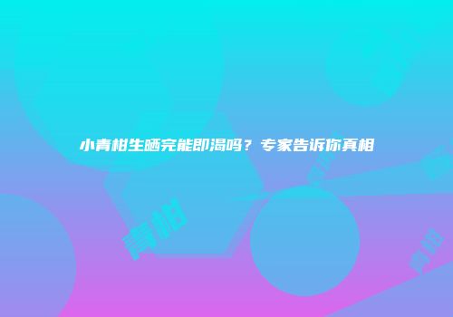 小青柑生晒完能即渴吗？专家告诉你真相