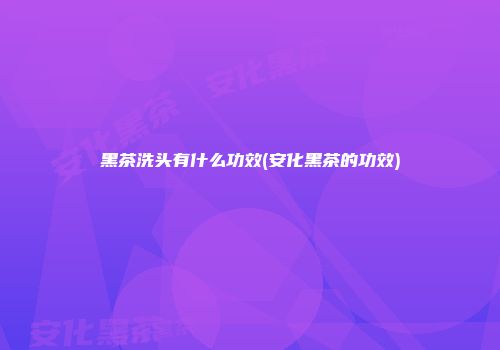 黑茶洗头有什么功效(安化黑茶的功效)