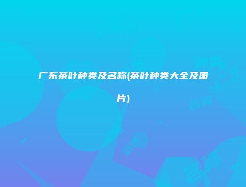 广东茶叶种类及名称(茶叶种类大全及图片)