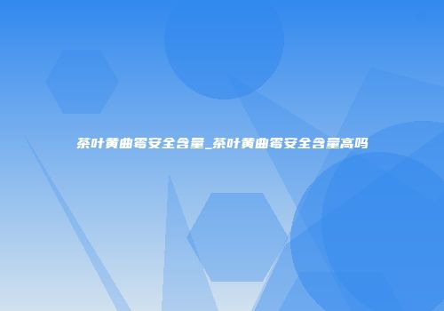 茶叶黄曲霉安全含量_茶叶黄曲霉安全含量高吗