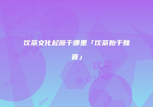 饮茶文化起源于哪里「饮茶始于魏晋」