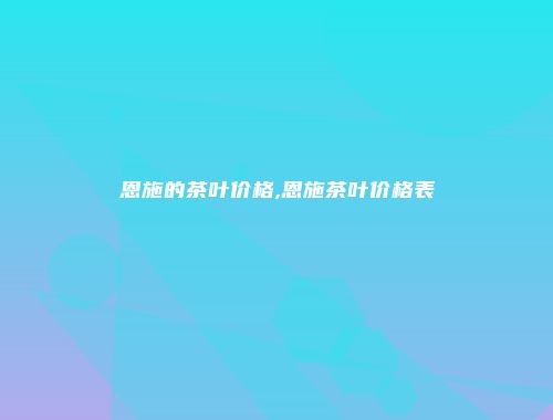 恩施的茶叶价格,恩施茶叶价格表