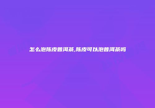 怎么泡陈皮普洱茶,陈皮可以泡普洱茶吗