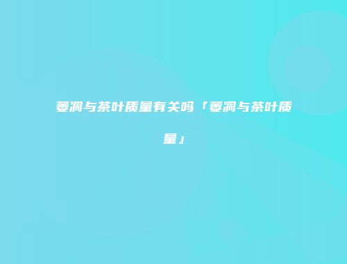 萎凋与茶叶质量有关吗「萎凋与茶叶质量」