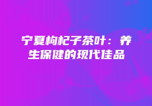 宁夏枸杞子茶叶：养生保健的现代佳品