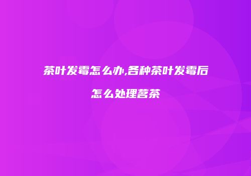 茶叶发霉怎么办,各种茶叶发霉后怎么处理茗茶
