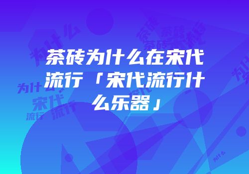 茶砖为什么在宋代流行「宋代流行什么乐器」