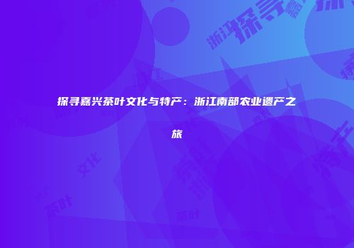 探寻嘉兴茶叶文化与特产：浙江南部农业遗产之旅