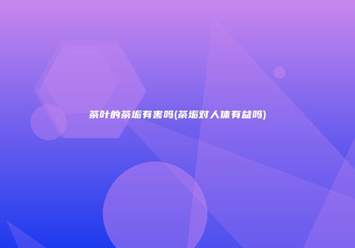 茶叶的茶垢有害吗(茶垢对人体有益吗)