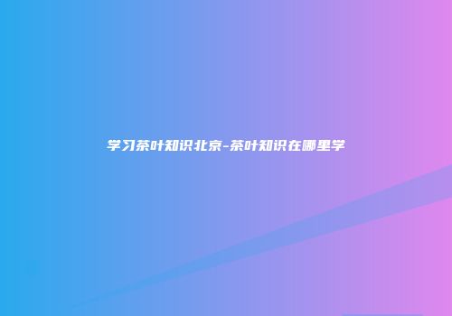 学习茶叶知识北京-茶叶知识在哪里学