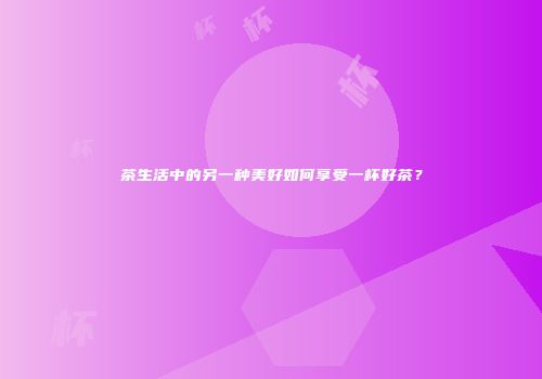 茶生活中的另一种美好如何享受一杯好茶？