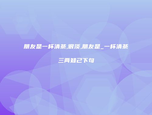 朋友是一杯清茶,很淡,朋友是_一杯清茶三两知己下句
