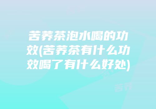 苦荞茶泡水喝的功效(苦荞茶有什么功效喝了有什么好处)