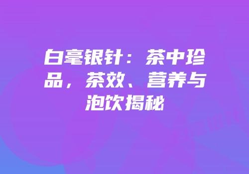 白毫银针：茶中珍品，茶效、营养与泡饮揭秘