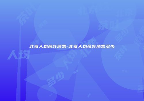 北京人均茶叶消费-北京人均茶叶消费多少