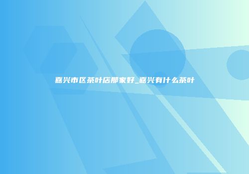 嘉兴市区茶叶店那家好_嘉兴有什么茶叶