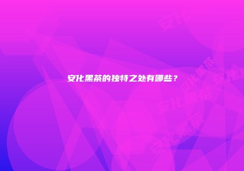 安化黑茶的独特之处有哪些？