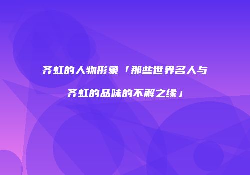 齐虹的人物形象「那些世界名人与齐虹的品味的不解之缘」