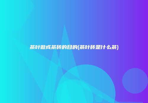 茶叶做成茶砖的目的(茶叶砖是什么茶)