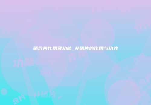 硒含片作用及功能_补硒片的作用与功效