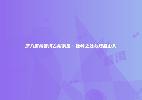 深入解析普洱古树茶区：独特之处与知名山头