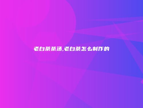 老白茶茶汤,老白茶怎么制作的