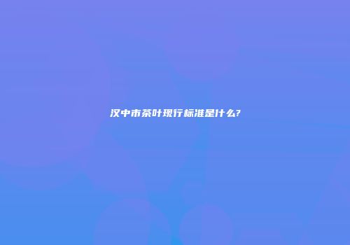 汉中市茶叶现行标准是什么?