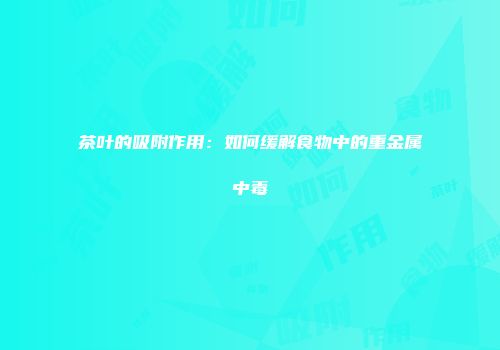 茶叶的吸附作用：如何缓解食物中的重金属中毒