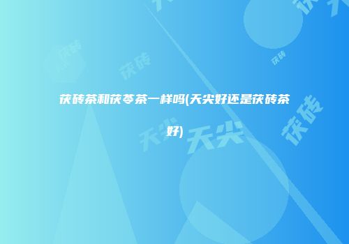 茯砖茶和茯苓茶一样吗(天尖好还是茯砖茶好)