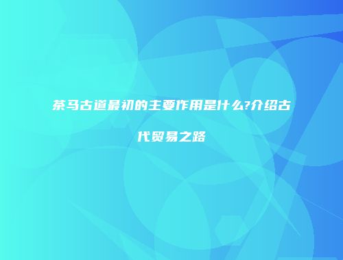 茶马古道最初的主要作用是什么?介绍古代贸易之路