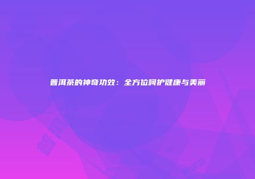 普洱茶的神奇功效：全方位呵护健康与美丽