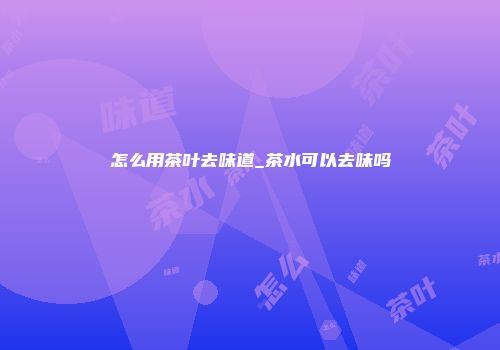 怎么用茶叶去味道_茶水可以去味吗