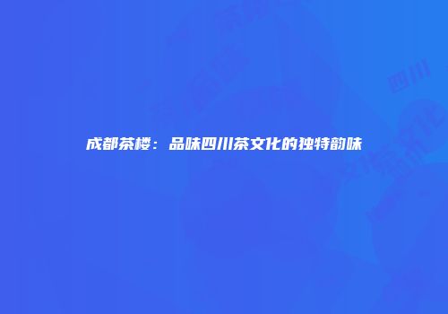成都茶楼：品味四川茶文化的独特韵味