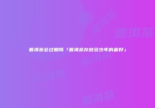 普洱茶会过期吗「普洱茶存放多少年的最好」