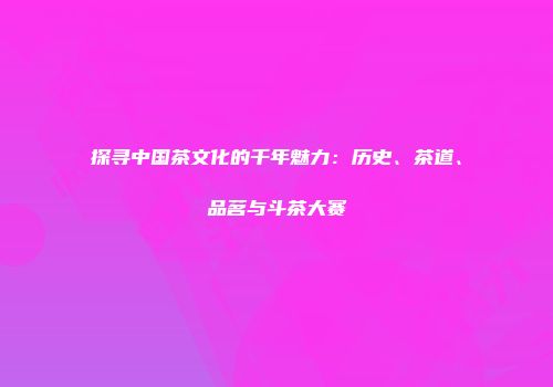 探寻中国茶文化的千年魅力：历史、茶道、品茗与斗茶大赛